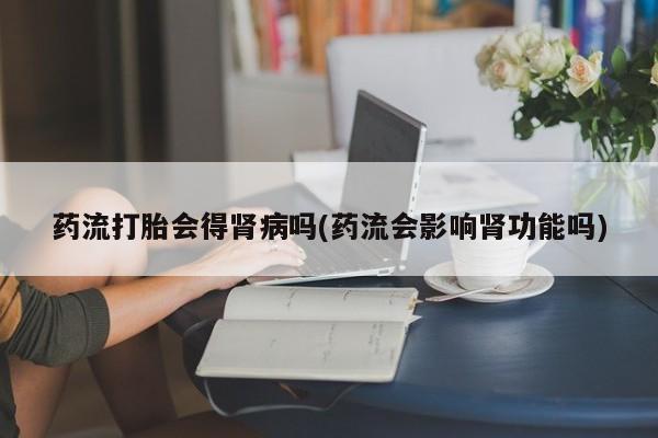 流产药如何购买药流打胎会得肾病吗(药流会影响肾功能吗)