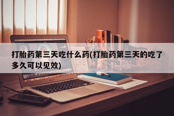 流产药如何购买打胎药第三天吃什么药(打胎药第三天的吃了多久可以见效)