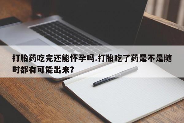 流产药如何购买打胎药吃完还能怀孕吗.打胎吃了药是不是随时都有可能出来？