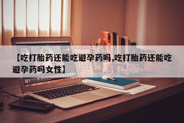流产药如何购买【吃打胎药还能吃避孕药吗,吃打胎药还能吃避孕药吗女性】