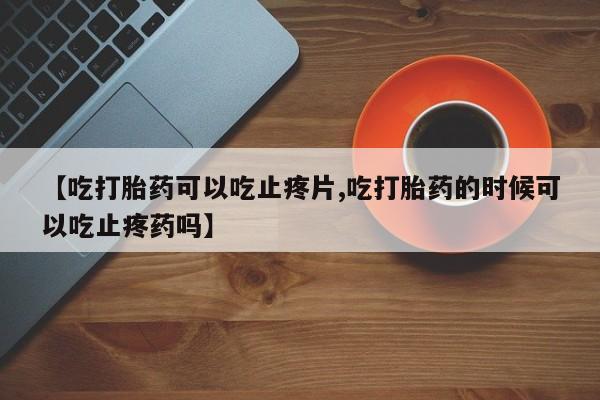 流产药如何购买【吃打胎药可以吃止疼片,吃打胎药的时候可以吃止疼药吗】