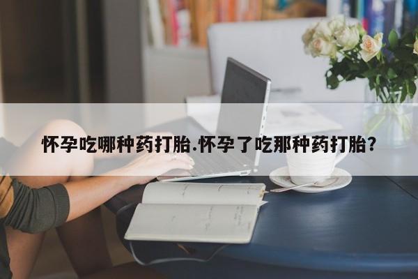 流产药如何购买怀孕吃哪种药打胎.怀孕了吃那种药打胎？
