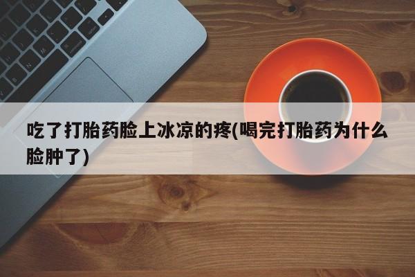 流产药如何购买吃了打胎药脸上冰凉的疼(喝完打胎药为什么脸肿了)
