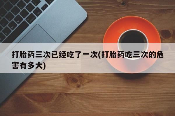 流产药如何购买打胎药三次已经吃了一次(打胎药吃三次的危害有多大)