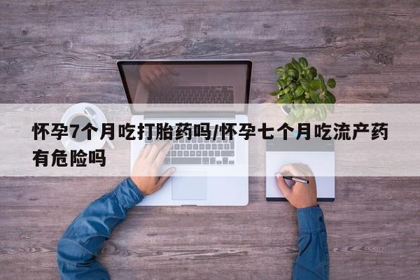 流产药如何购买怀孕7个月吃打胎药吗/怀孕七个月吃流产药有危险吗