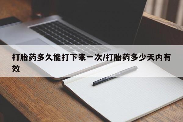 流产药如何购买打胎药多久能打下来一次/打胎药多少天内有效