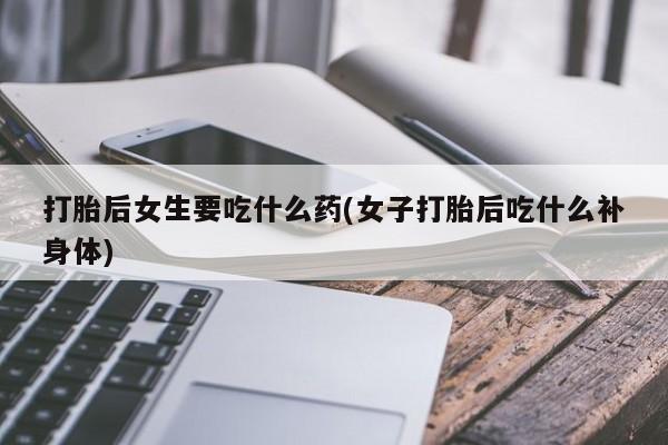 流产药如何购买打胎后女生要吃什么药(女子打胎后吃什么补身体)