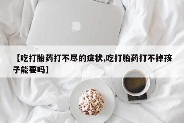 流产药如何购买【吃打胎药打不尽的症状,吃打胎药打不掉孩子能要吗】