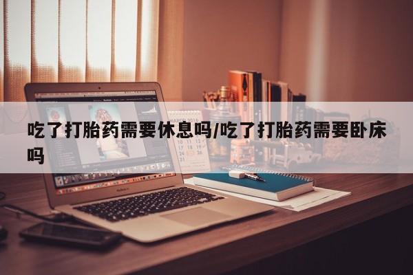 流产药如何购买吃了打胎药需要休息吗/吃了打胎药需要卧床吗