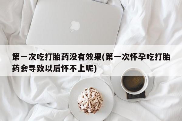 流产药如何购买第一次吃打胎药没有效果(第一次怀孕吃打胎药会导致以后怀不上呢)