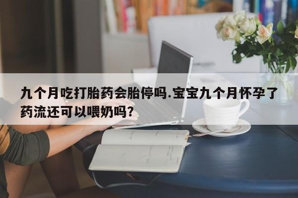 流产药如何购买九个月吃打胎药会胎停吗.宝宝九个月怀孕了药流还可以喂奶吗？