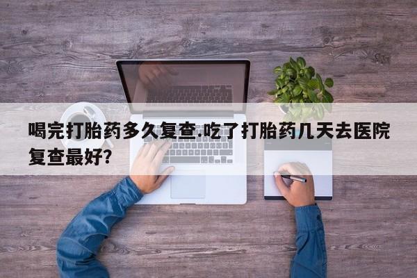流产药如何购买喝完打胎药多久复查.吃了打胎药几天去医院复查最好？
