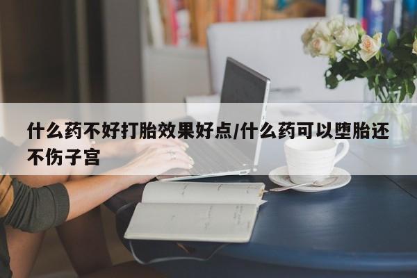 流产药如何购买什么药不好打胎效果好点/什么药可以堕胎还不伤子宫
