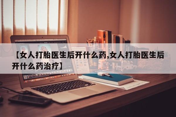 流产药如何购买【女人打胎医生后开什么药,女人打胎医生后开什么药治疗】