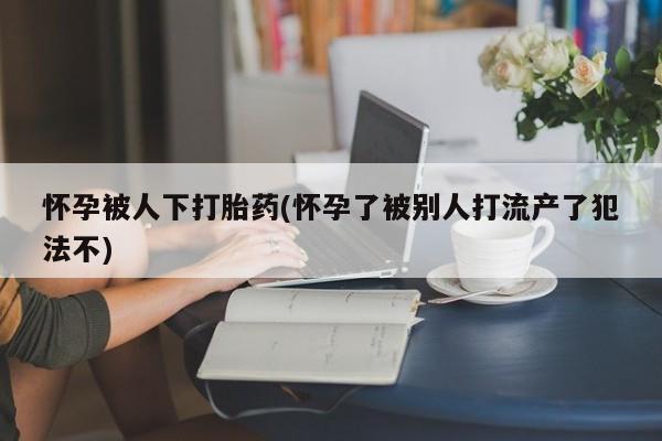流产药如何购买怀孕被人下打胎药(怀孕了被别人打流产了犯法不)