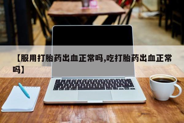 流产药如何购买【服用打胎药出血正常吗,吃打胎药出血正常吗】
