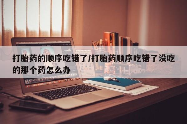 流产药如何购买打胎药的顺序吃错了/打胎药顺序吃错了没吃的那个药怎么办