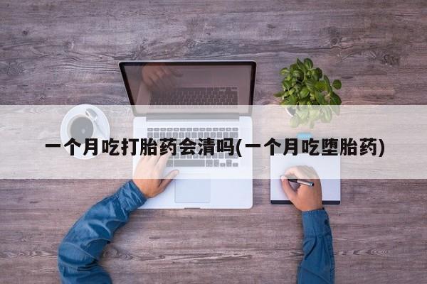 流产药如何购买一个月吃打胎药会清吗(一个月吃堕胎药)