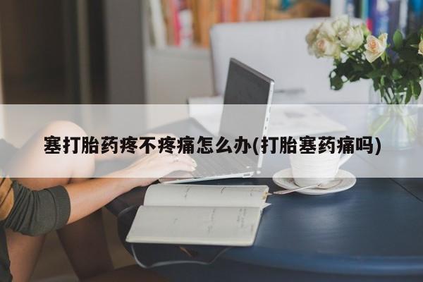 流产药如何购买塞打胎药疼不疼痛怎么办(打胎塞药痛吗)