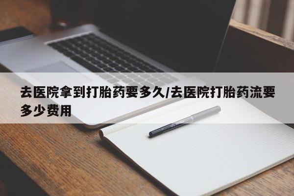 流产药如何购买去医院拿到打胎药要多久/去医院打胎药流要多少费用