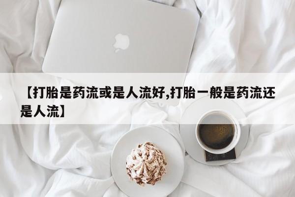 流产药如何购买【打胎是药流或是人流好,打胎一般是药流还是人流】