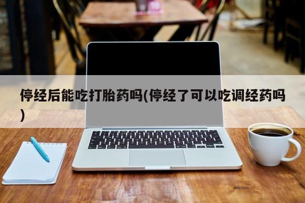 流产药如何购买停经后能吃打胎药吗(停经了可以吃调经药吗)