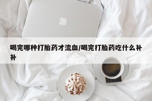 流产药如何购买喝完哪种打胎药才流血/喝完打胎药吃什么补补