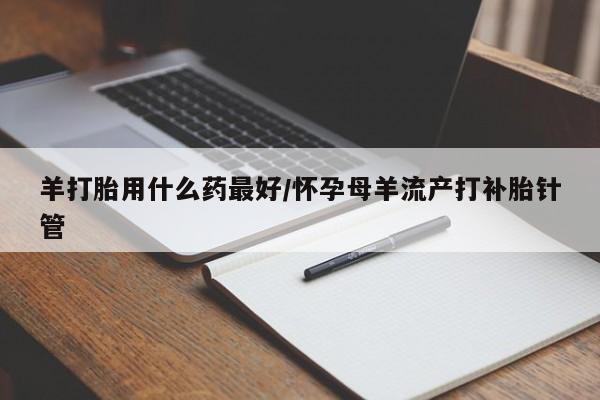 流产药如何购买羊打胎用什么药最好/怀孕母羊流产打补胎针管