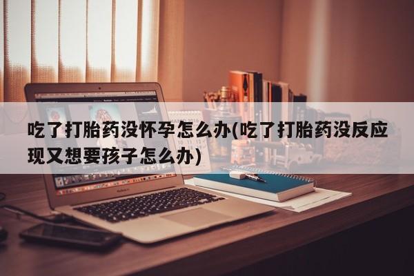流产药如何购买吃了打胎药没怀孕怎么办(吃了打胎药没反应现又想要孩子怎么办)