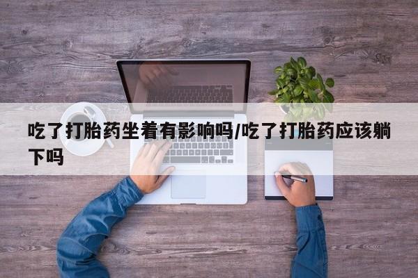 流产药如何购买吃了打胎药坐着有影响吗/吃了打胎药应该躺下吗