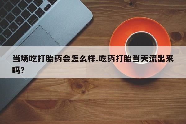 流产药如何购买当场吃打胎药会怎么样.吃药打胎当天流出来吗？