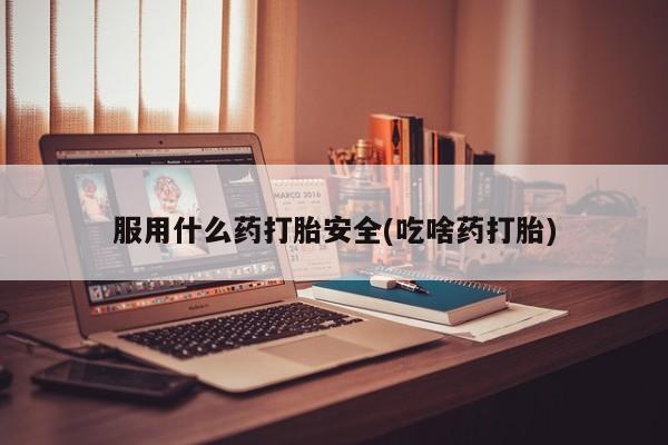 流产药如何购买服用什么药打胎安全(吃啥药打胎)
