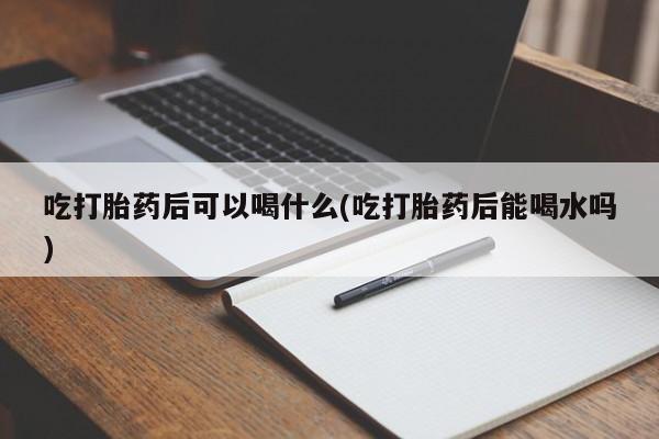 流产药如何购买吃打胎药后可以喝什么(吃打胎药后能喝水吗)