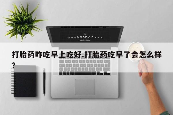 流产药如何购买打胎药咋吃早上吃好.打胎药吃早了会怎么样？