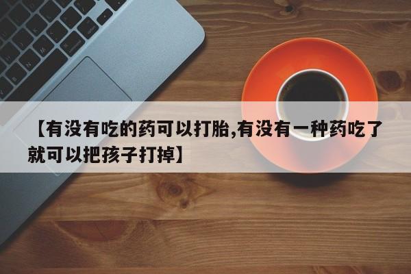 流产药如何购买【有没有吃的药可以打胎,有没有一种药吃了就可以把孩子打掉】
