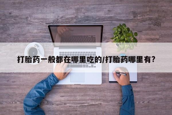 流产药如何购买打胎药一般都在哪里吃的/打胎药哪里有?