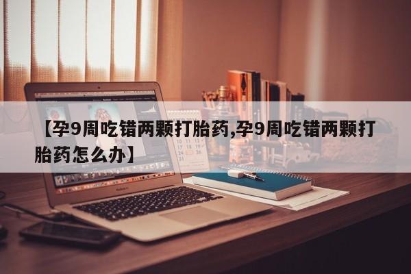 流产药如何购买【孕9周吃错两颗打胎药,孕9周吃错两颗打胎药怎么办】