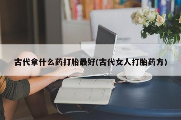 流产药如何购买古代拿什么药打胎最好(古代女人打胎药方)