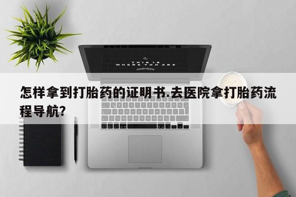 流产药如何购买怎样拿到打胎药的证明书.去医院拿打胎药流程导航？