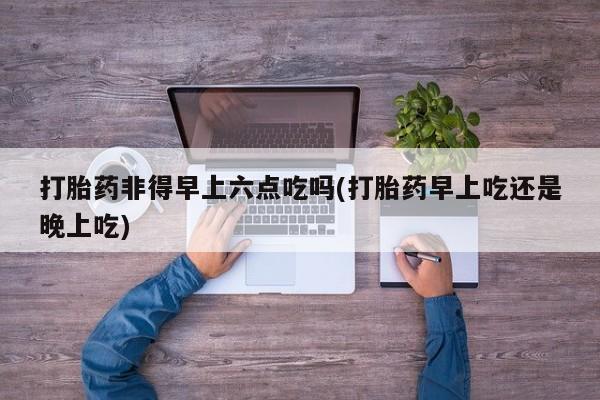 流产药如何购买打胎药非得早上六点吃吗(打胎药早上吃还是晚上吃)