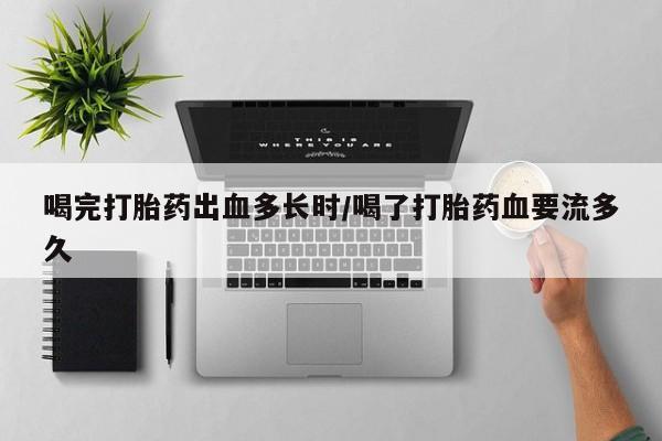 流产药如何购买喝完打胎药出血多长时/喝了打胎药血要流多久