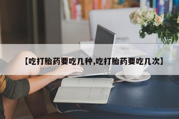 流产药如何购买【吃打胎药要吃几种,吃打胎药要吃几次】