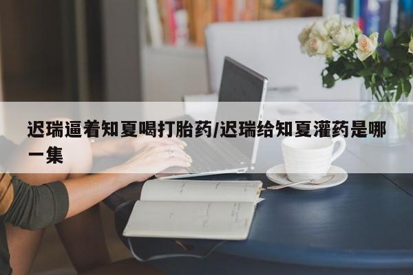 流产药如何购买迟瑞逼着知夏喝打胎药/迟瑞给知夏灌药是哪一集