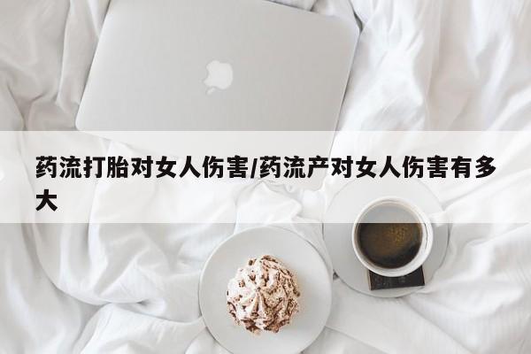 流产药如何购买药流打胎对女人伤害/药流产对女人伤害有多大