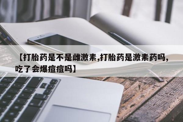 流产药如何购买【打胎药是不是雌激素,打胎药是激素药吗,吃了会爆痘痘吗】