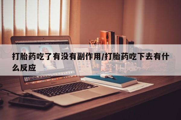 流产药如何购买打胎药吃了有没有副作用/打胎药吃下去有什么反应