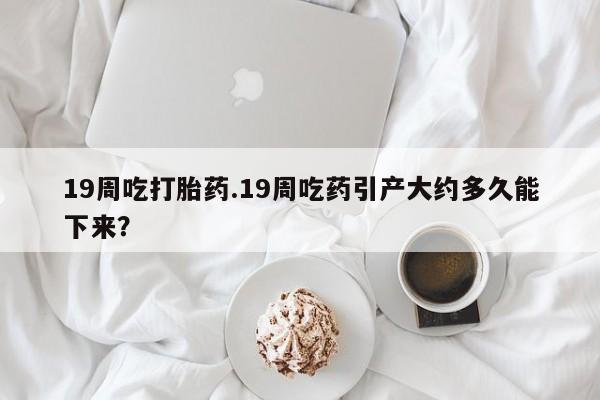 流产药如何购买19周吃打胎药.19周吃药引产大约多久能下来？