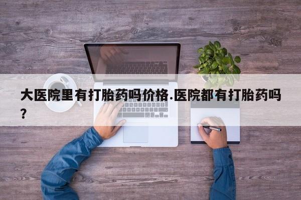 流产药如何购买大医院里有打胎药吗价格.医院都有打胎药吗？