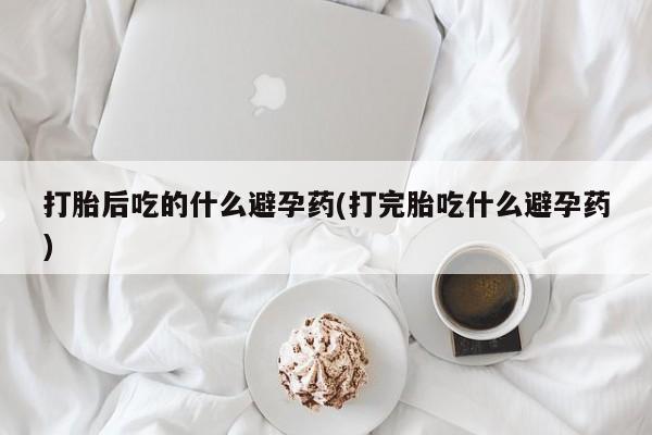 流产药如何购买打胎后吃的什么避孕药(打完胎吃什么避孕药)