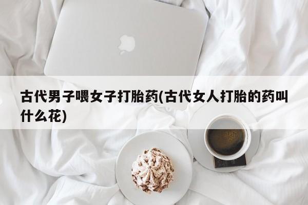 流产药如何购买古代男子喂女子打胎药(古代女人打胎的药叫什么花)